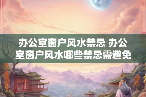 办公室窗户风水禁忌 办公室窗户风水哪些禁忌需避免