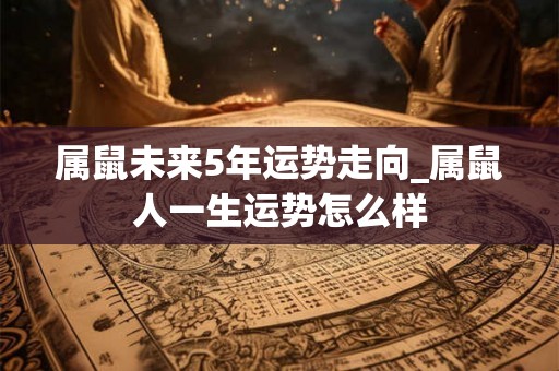 属鼠未来5年运势走向_属鼠人一生运势怎么样