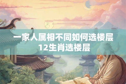 一家人属相不同如何选楼层 12生肖选楼层 一家人属相不同如何选楼层 12生肖选楼层
