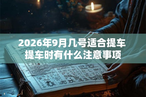 2026年9月几号适合提车 提车时有什么注意事项