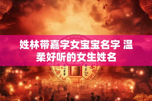 姓林带嘉字女宝宝名字 温柔好听的女生姓名 姓林带嘉字女宝宝名字 温柔好听的女生姓名
