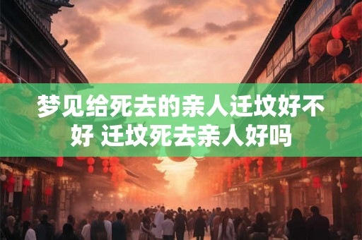 梦见给死去的亲人迁坟好不好 迁坟死去亲人好吗