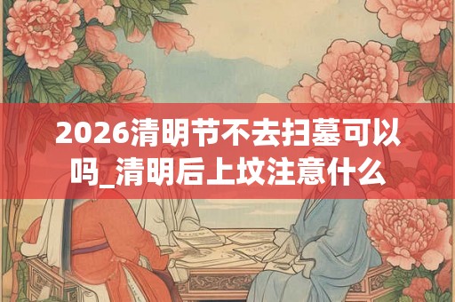 2026清明节不去扫墓可以吗_清明后上坟注意什么