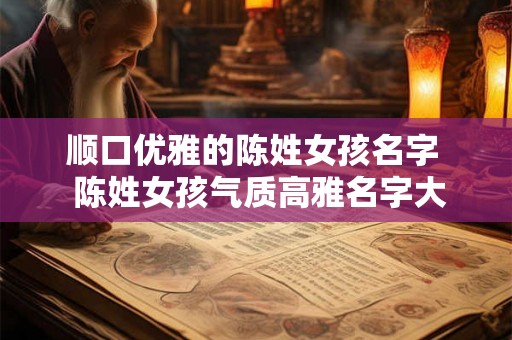 顺口优雅的陈姓女孩名字 陈姓女孩气质高雅名字大全 顺口优雅的陈姓女孩名字 陈姓女孩气质高雅名字大全