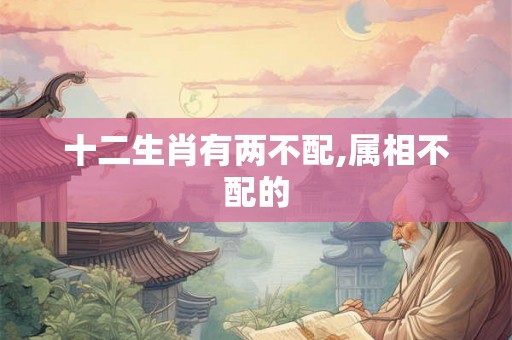 十二生肖有两不配,属相不配的 十二生肖有两不配,属相不配的
