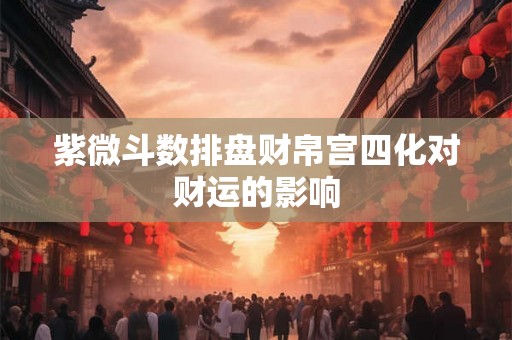 紫微斗数排盘财帛宫四化对财运的影响 紫微斗数排盘财帛宫四化对财运的影响