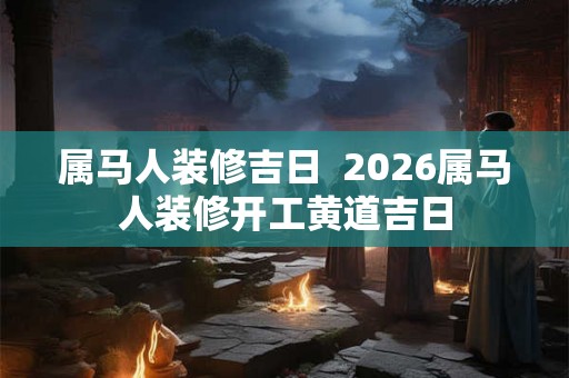 属马人装修吉日  2026属马人装修开工黄道吉日
