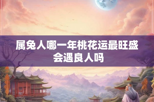 属兔人哪一年桃花运最旺盛 会遇良人吗 属兔人哪一年桃花运最旺盛 会遇良人吗