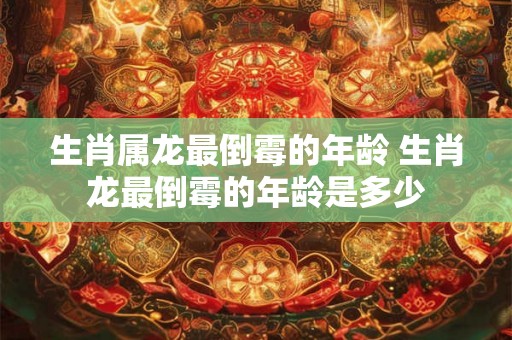 生肖属龙最倒霉的年龄 生肖龙最倒霉的年龄是多少