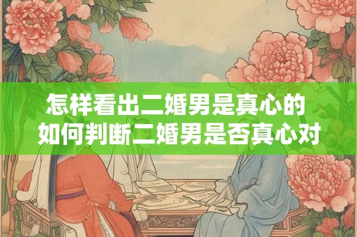 怎样看出二婚男是真心的 如何判断二婚男是否真心对你