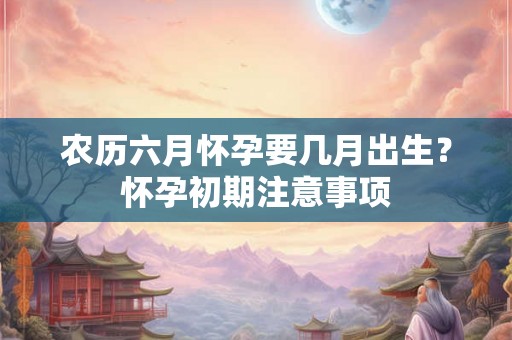 农历六月怀孕要几月出生？怀孕初期注意事项