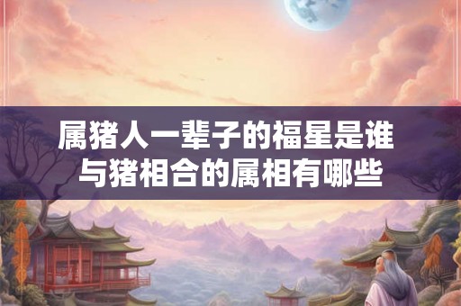 属猪人一辈子的福星是谁 与猪相合的属相有哪些