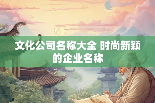 文化公司名称大全 时尚新颖的企业名称