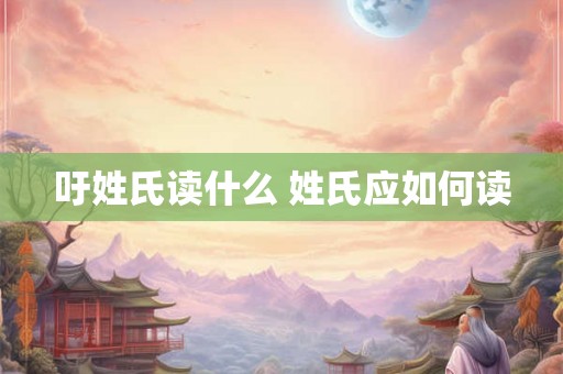 吁姓氏读什么 姓氏应如何读
