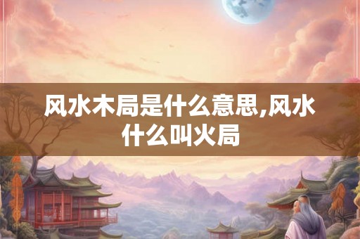 风水木局是什么意思,风水什么叫火局 风水木局是什么意思,风水什么叫火局