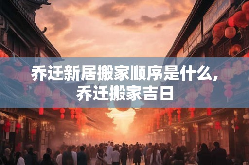 乔迁新居搬家顺序是什么,乔迁搬家吉日