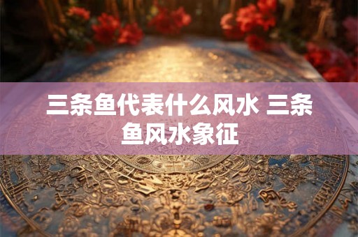 三条鱼代表什么风水 三条鱼风水象征