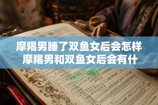 摩羯男睡了双鱼女后会怎样 摩羯男和双鱼女后会有什么反应