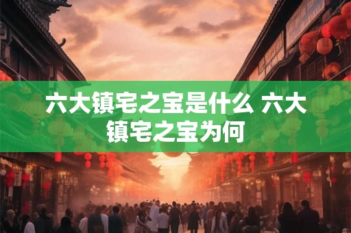 六大镇宅之宝是什么 六大镇宅之宝为何
