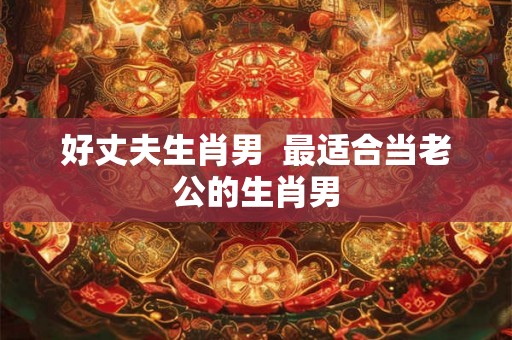 好丈夫生肖男 最适合当老公的生肖男 好丈夫生肖男 最适合当老公的生肖男