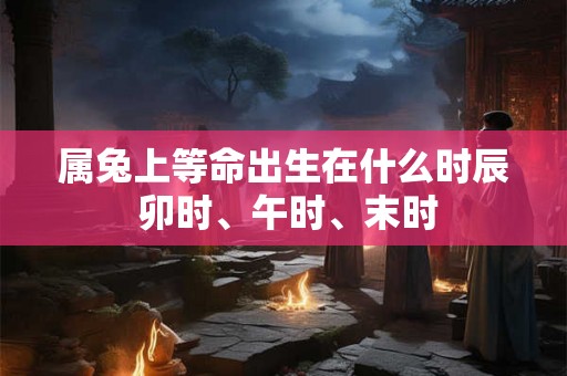 属兔上等命出生在什么时辰 卯时、午时、末时 属兔上等命出生在什么时辰 卯时、午时、末时