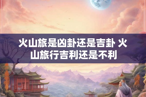 火山旅是凶卦还是吉卦 火山旅行吉利还是不利