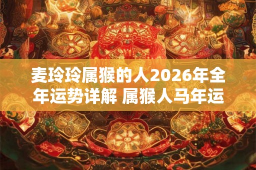 麦玲玲属猴的人2026年全年运势详解 属猴人马年运程及每月运势 麦玲玲属猴的人2026年全年运势详解 属猴人马年运程及每月运势