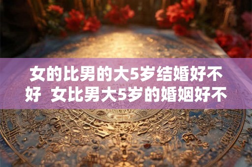 女的比男的大5岁结婚好不好 女比男大5岁的婚姻好不好 女的比男的大5岁结婚好不好 女比男大5岁的婚姻好不好