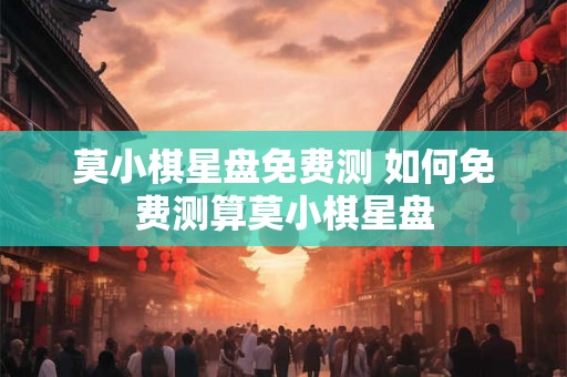 莫小棋星盘免费测 如何免费测算莫小棋星盘