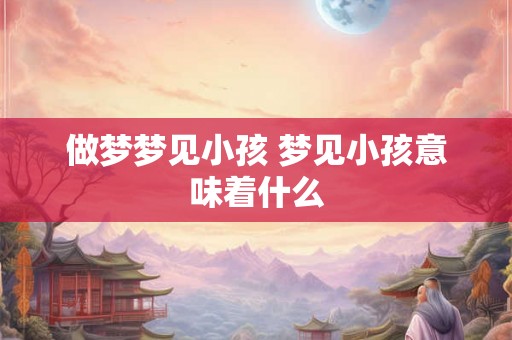 做梦梦见小孩 梦见小孩意味着什么 做梦梦见小孩 梦见小孩意味着什么