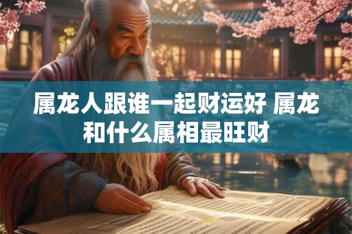 属龙人跟谁一起财运好 属龙和什么属相最旺财