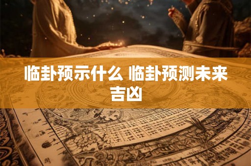临卦预示什么 临卦预测未来吉凶