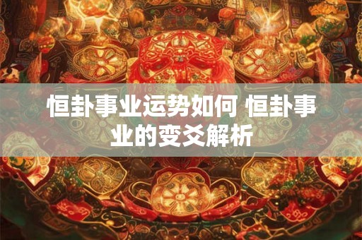 恒卦事业运势如何 恒卦事业的变爻解析 恒卦事业运势如何 恒卦事业的变爻解析
