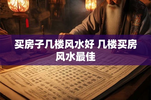 买房子几楼风水好 几楼买房风水最佳