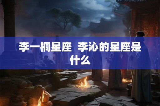 李一桐星座  李沁的星座是什么