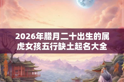 2026年腊月二十出生的属虎女孩五行缺土起名大全 2026年腊月二十出生的属虎女孩五行缺土起名大全