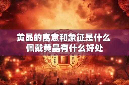 黄晶的寓意和象征是什么 佩戴黄晶有什么好处 黄晶的寓意和象征是什么 佩戴黄晶有什么好处
