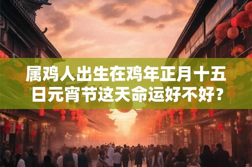 属鸡人出生在鸡年正月十五日元宵节这天命运好不好？