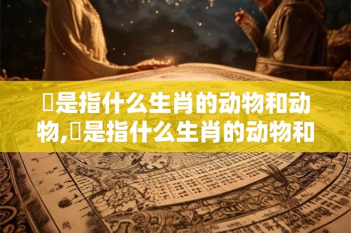 柤是指什么生肖的动物和动物,柤是指什么生肖的动物和动物