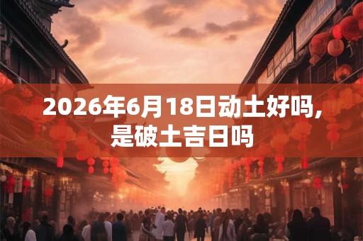 2026年6月18日动土好吗,是破土吉日吗