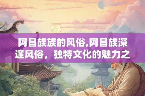 阿昌族族的风俗,阿昌族深邃风俗，独特文化的魅力之源