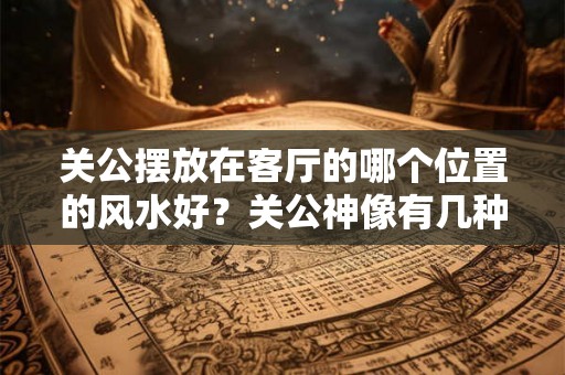 关公摆放在客厅的哪个位置的风水好?关公神像有几种? 关公摆放在客厅的哪个位置的风水好?关公神像有几种?