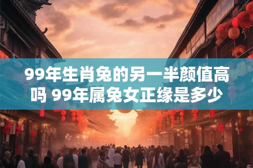 99年生肖兔的另一半颜值高吗 99年属兔女正缘是多少岁