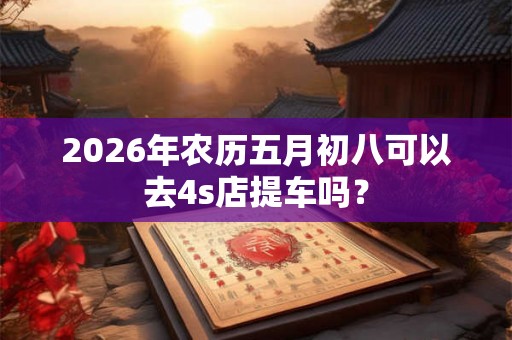 2026年农历五月初八可以去4s店提车吗？
