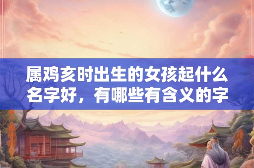属鸡亥时出生的女孩起什么名字好，有哪些有含义的字