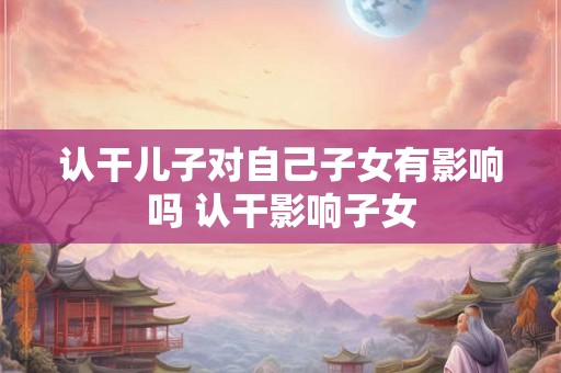 认干儿子对自己子女有影响吗 认干影响子女