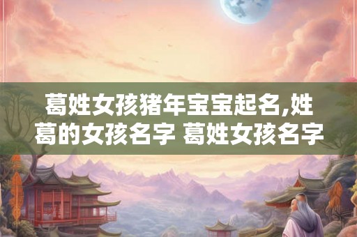 葛姓女孩猪年宝宝起名,姓葛的女孩名字 葛姓女孩名字大全