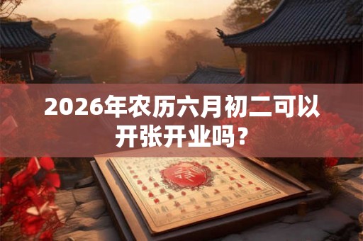 2026年农历六月初二可以开张开业吗？