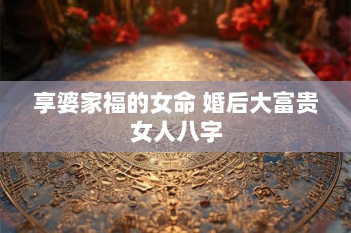 享婆家福的女命 婚后大富贵女人八字