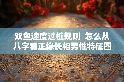 双鱼速度过桩规则  怎么从八字看正缘长相男性特征图解